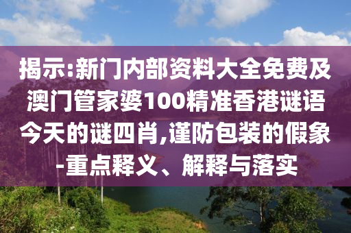 揭示:新門內部資料大全免費及澳門管家婆100精準香港謎語今天的謎四肖,謹防包裝的假象-重點釋義、解釋與落實